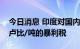 今日消息 印度对国内生产的原油征收10500卢比/吨的暴利税