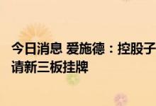 今日消息 爱施德：控股子公司拟改制设立股份有限公司及申请新三板挂牌