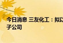 今日消息 三友化工：拟以自有资金人民币10亿元设立全资子公司