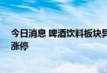 今日消息 啤酒饮料板块异动拉升 惠泉啤酒、百润股份双双涨停