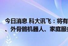 今日消息 科大讯飞：将有序推出工业四足机器人、机器宠物、外骨骼机器人、家庭服务机器人