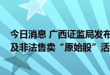 今日消息 广西证监局发布“莫桑比克国际证券交易所上市”及非法售卖“原始股”活动风险警示