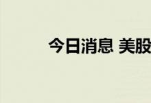 今日消息 美股三大股指悉数转涨