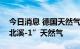 今日消息 德国天然气供应商重新开始预定“北溪-1”天然气