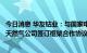 今日消息 华友钴业：与国家电投集团、印尼电力公司、印尼天然气公司签订框架合作协议