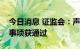 今日消息 证监会：声迅股份、立昂微可转债事项获通过