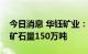 今日消息 华钰矿业：达产后塔金项目年处理矿石量150万吨