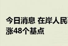 今日消息 在岸人民币兑美元今日16:30收盘上涨48个基点