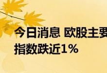 今日消息 欧股主要股指持续走低  德国DAX指数跌近1%