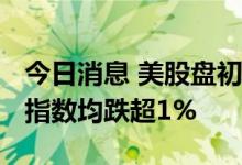 今日消息 美股盘初跌幅扩大  道指、标普500指数均跌超1%