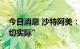 今日消息 沙特阿美：全球能源转型目标“不切实际”