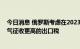 今日消息 俄罗斯考虑在2023年对石油、天然气和液化天然气征收更高的出口税