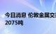 今日消息 伦敦金属交易所 LME：铜库存增加2075吨