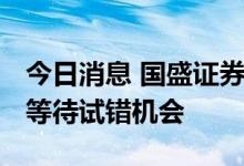 今日消息 国盛证券：市场调整渐近尾声 耐心等待试错机会