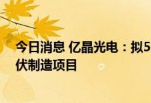 今日消息 亿晶光电：拟50亿元在全椒县经开区投资建设光伏制造项目