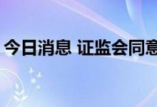 今日消息 证监会同意2家企业创业板IPO注册