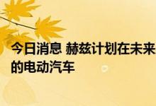 今日消息 赫兹计划在未来五年内订购17.5万辆通用汽车生产的电动汽车