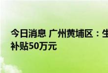 今日消息 广州黄埔区：生物医药优秀人才购首套房 一次性补贴50万元