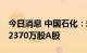 今日消息 中国石化：耗资约1.0016亿元回购2370万股A股