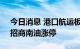 今日消息 港口航运板块持续走高 长航凤凰、招商南油涨停