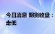 今日消息 期货收盘：国内期货夜盘收盘普遍走低