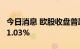 今日消息 欧股收盘普跌，德国DAX30指数跌1.03%