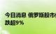 今日消息 俄罗斯股市低开 俄罗斯MOEX指数跌超9%