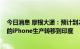 今日消息 摩根大通：预计到2025年，苹果可能将四分之一的iPhone生产转移到印度