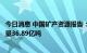 今日消息 中国矿产资源报告：中国石油剩余探明技术可采储量36.89亿吨