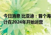 今日消息 比亚迪：首个海外乘用车工厂正式在泰国落地，预计在2024年开始运营