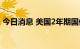 今日消息 美国2年期国债收益率上涨6个基点