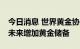 今日消息 世界黄金协会：25%的央行计划在未来增加黄金储备