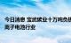 今日消息 宝武碳业十万吨负极材料项目获重要进展，定位锂离子电池行业