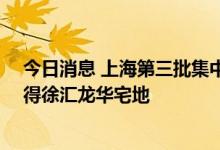 今日消息 上海第三批集中供地：保利发展联合体36亿元竞得徐汇龙华宅地