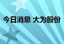 今日消息 大为股份：参股公司获得产品准入