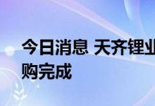 今日消息 天齐锂业：首次回购公司A股暨回购完成