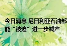 今日消息 尼日利亚石油部长：如果油价继续下跌，欧佩克可能“被迫”进一步减产