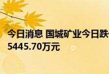 今日消息 国城矿业今日跌停 深股通买入1968.29万元并卖出5445.70万元