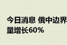 今日消息 俄中边界波尔塔夫卡-东宁口岸货运量增长60%