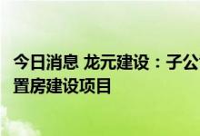 今日消息 龙元建设：子公司中标3.12亿元宁波七二三区块安置房建设项目