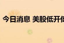 今日消息 美股低开低走  纳指跌幅扩大至2%