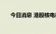 今日消息 港股核电板块午后持续下挫