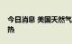 今日消息 美国天然气期货失守7美元/百万英热