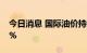 今日消息 国际油价持续走低 WTI原油重挫6%