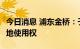 今日消息 浦东金桥：子公司31.33亿元竞得土地使用权