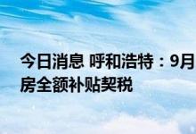 今日消息 呼和浩特：9月29日至10月31日购买已取证的新房全额补贴契税