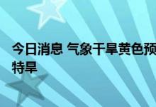 今日消息 气象干旱黄色预警继续 江西湖南等6省部分地区有特旱