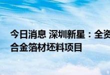 今日消息 深圳新星：全资子公司拟5.5亿元投建锂电池用铝合金箔材坯料项目