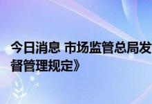 今日消息 市场监管总局发布《企业落实食品安全主体责任监督管理规定》