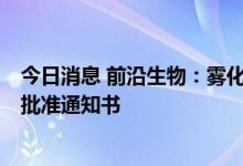 今日消息 前沿生物：雾化吸入用FB2001获得药物临床试验批准通知书